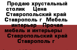 Продаю хрустальный столик. › Цена ­ 23 000 - Ставропольский край, Ставрополь г. Мебель, интерьер » Прочая мебель и интерьеры   . Ставропольский край,Ставрополь г.
